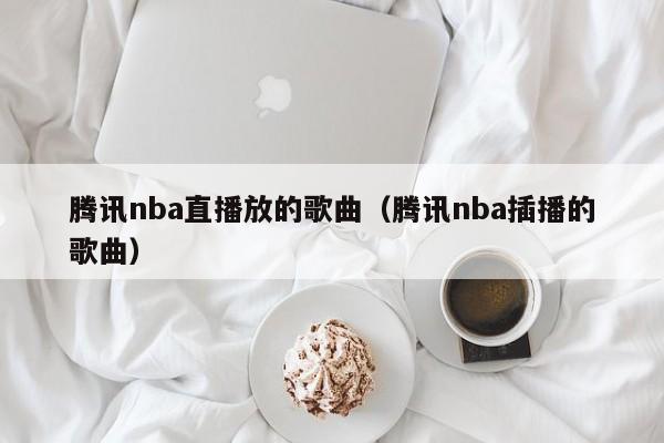 腾讯nba直播放的歌曲（腾讯nba插播的歌曲）