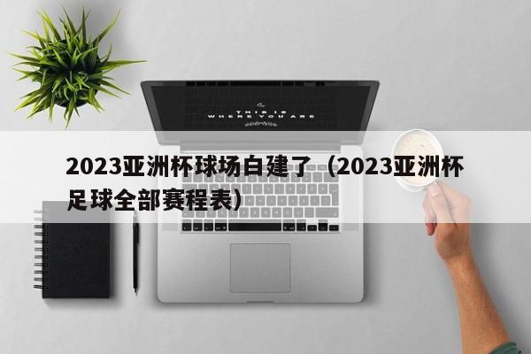 2023亚洲杯球场白建了（2023亚洲杯足球全部赛程表）