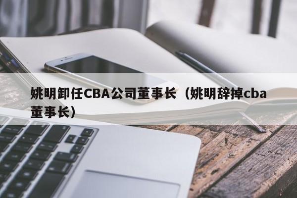 姚明卸任CBA公司董事长（姚明辞掉cba董事长）