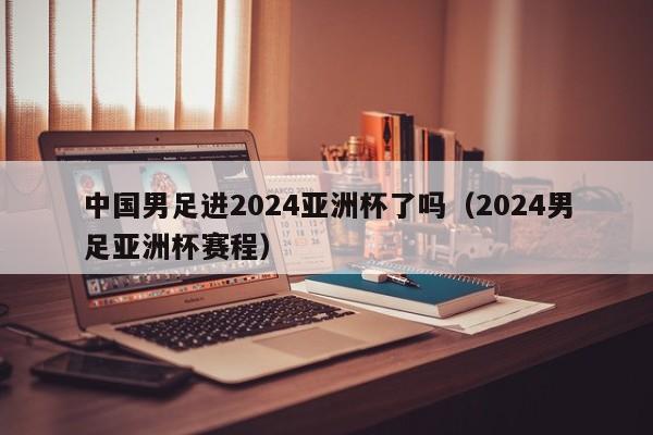 中国男足进2024亚洲杯了吗（2024男足亚洲杯赛程）