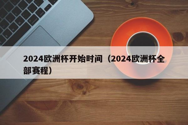 2024欧洲杯开始时间（2024欧洲杯全部赛程）