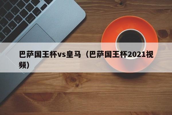 巴萨国王杯vs皇马（巴萨国王杯2021视频）