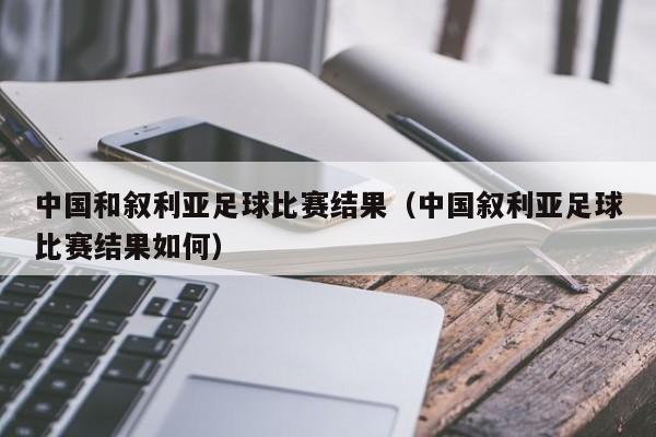 中国和叙利亚足球比赛结果（中国叙利亚足球比赛结果如何）