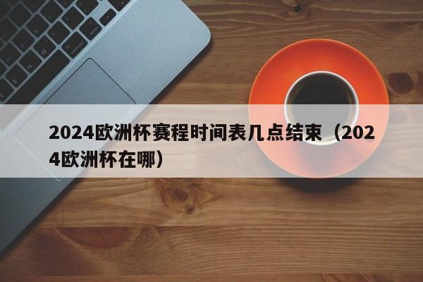 2024欧洲杯赛程时间表几点结束（2024欧洲杯在哪）