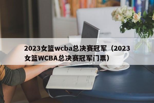 2023女篮wcba总决赛冠军（2023女篮WCBA总决赛冠军门票）